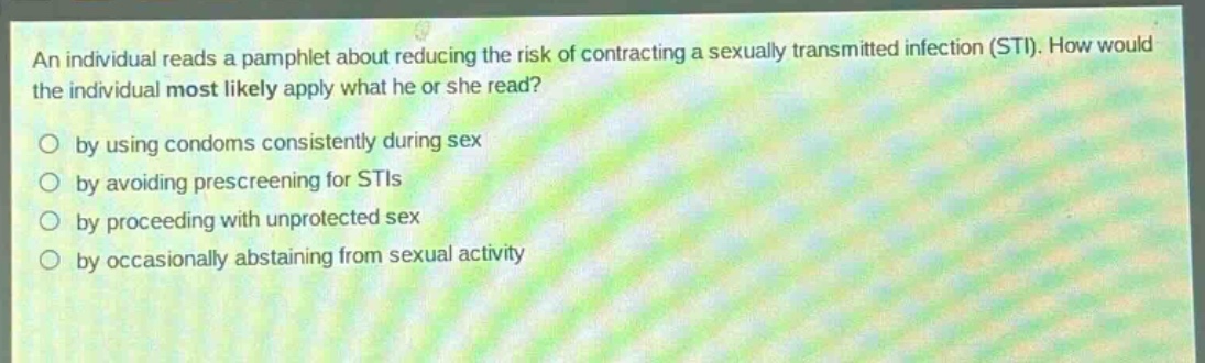 an individual reads a pamphlet about reducing the risk of contracting a sexually transmitted infection (sti). how would the individual most likely apply what he or she read?\nby using condoms consistently during sex\nby avoiding prescreening for stis\nby proceeding with unprotected sex\nby occasionally abstaining from sexual activity