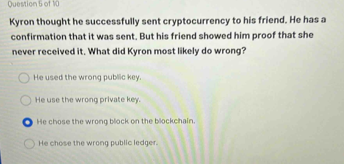 question 5 of 10\nkyron thought he successfully sent cryptocurrency to his friend. he has a confirmation that it was sent. but his friend showed him proof that she never received it. what did kyron most likely do wrong?\nhe used the wrong public key.\nhe use the wrong private key.\nhe chose the wrong block on the blockchain.\nhe chose the wrong public ledger.