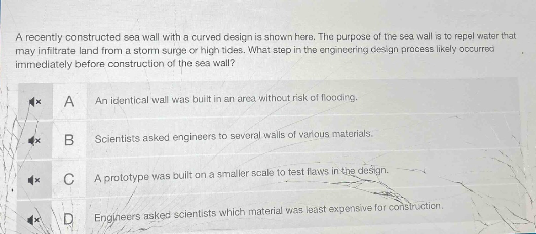 a recently constructed sea wall with a curved design is shown here. the purpose of the sea wall is to repel water that may infiltrate land from a storm surge or high tides. what step in the engineering design process likely occurred immediately before construction of the sea wall?\na an identical wall was built in an area without risk of flooding.\nb scientists asked engineers to several walls of various materials.\nc a prototype was built on a smaller scale to test flaws in the design.\nd engineers asked scientists which material was least expensive for construction.