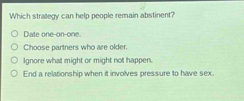 which strategy can help people remain abstinent?\ndate one - on - one.\nchoose partners who are older.\nignore what might or might not happen.\nend a relationship when it involves pressure to have sex.