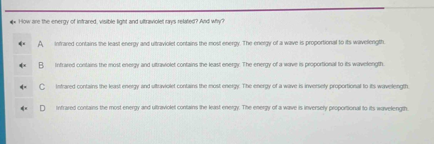 how are the energy of infrared, visible light and ultraviolet rays related? and why?\na infrared contains the least energy and ultraviolet contains the most energy. the energy of a wave is proportional to its wavelength.\nb infrared contains the most energy and ultraviolet contains the least energy. the energy of a wave is proportional to its wavelength.\nc infrared contains the least energy and ultraviolet contains the most energy. the energy of a wave is inversely proportional to its wavelength.\nd infrared contains the most energy and ultraviolet contains the least energy. the energy of a wave is inversely proportional to its wavelength.
