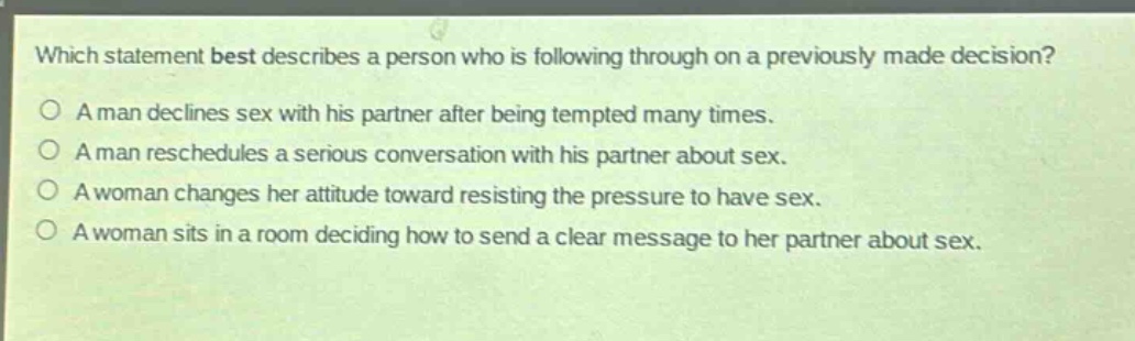 which statement best describes a person who is following through on a previously made decision?\na man declines sex with his partner after being tempted many times.\na man reschedules a serious conversation with his partner about sex.\na woman changes her attitude toward resisting the pressure to have sex.\na woman sits in a room deciding how to send a clear message to her partner about sex.