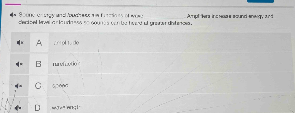 sound energy and loudness are functions of wave ____________. amplifiers increase sound energy and decibel level or loudness so sounds can be heard at greater distances.\na amplitude\nb rarefaction\nc speed\nd wavelength