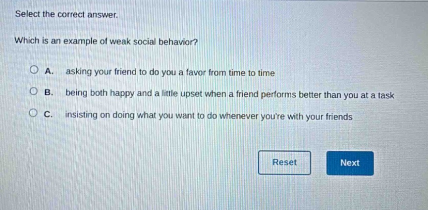 select the correct answer. which is an example of weak social behavior? a. asking your friend to do you a favor from time to time b. being both happy and a little upset when a friend performs better than you at a task c. insisting on doing what you want to do whenever youre with your friends