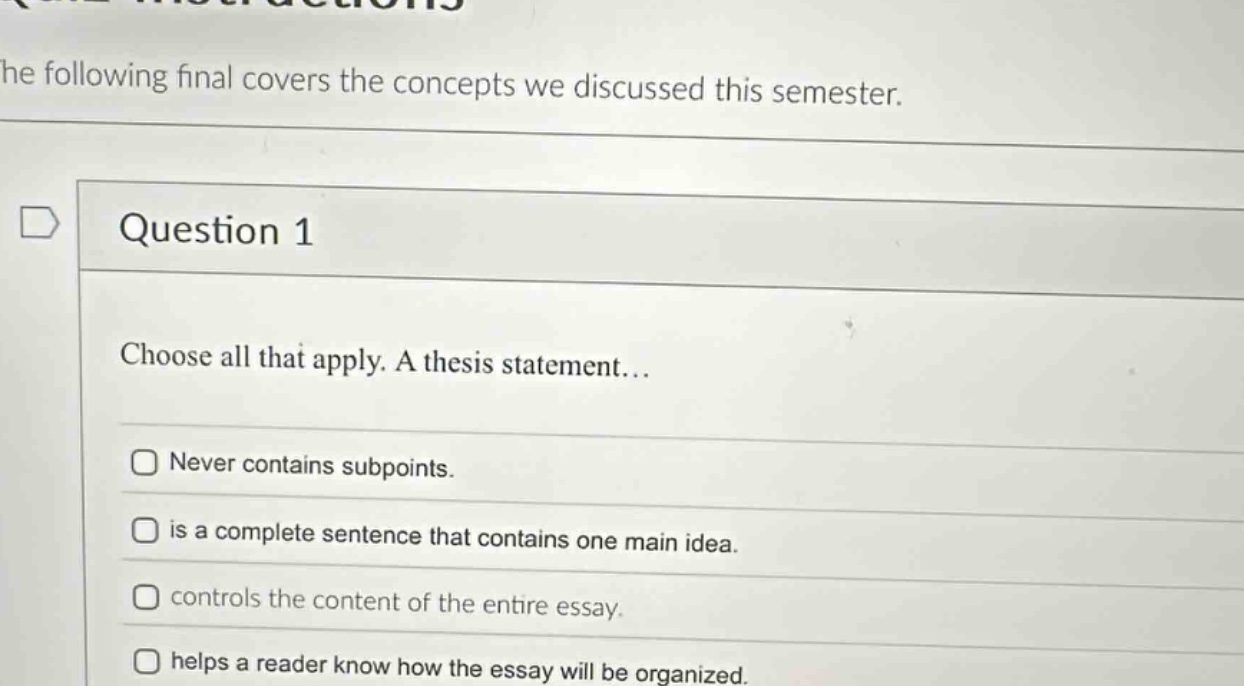 question 1\nchoose all that apply. a thesis statement...\nnever contains subpoints.\nis a complete sentence that contains one main idea.\ncontrols the content of the entire essay.\nhelps a reader know how the essay will be organized.