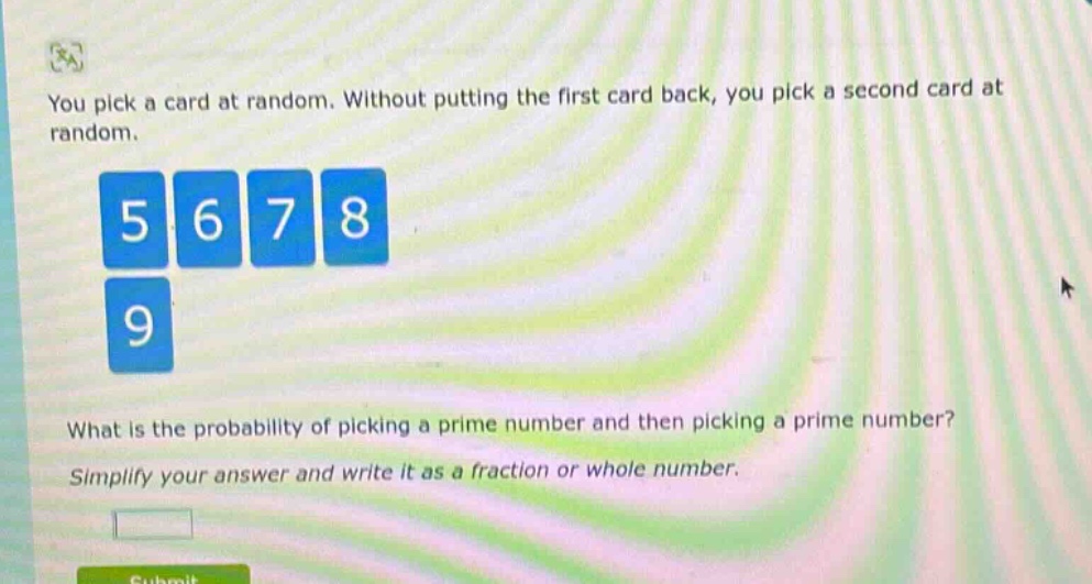 you pick a card at random. without putting the first card back, you pick a second card at random.\n5 6 7 8\n9\nwhat is the probability of picking a prime number and then picking a prime number?\nsimplify your answer and write it as a fraction or whole number.