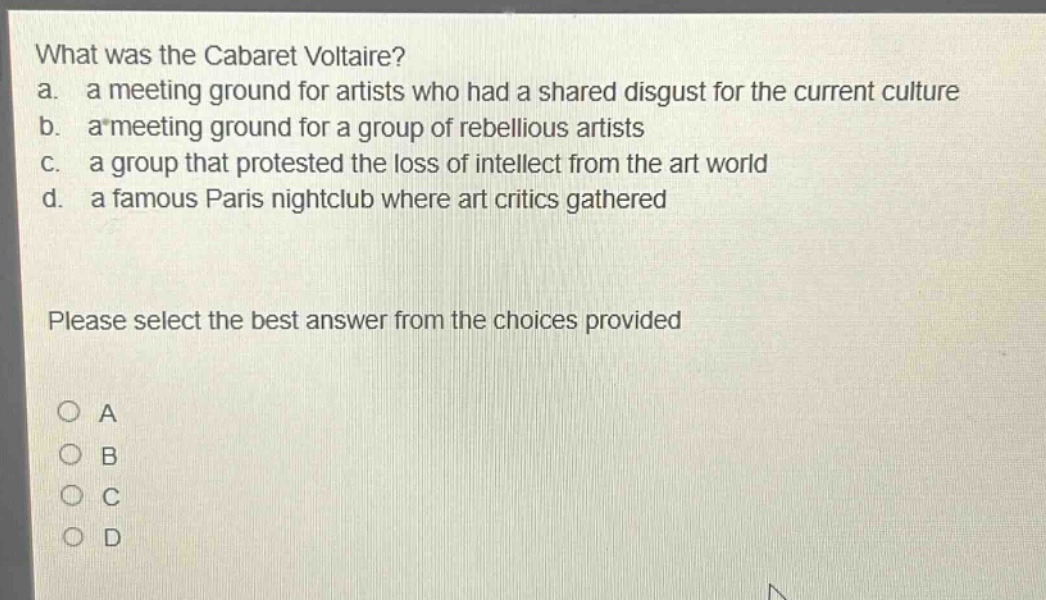 what was the cabaret voltaire?\na. a meeting ground for artists who had a shared disgust for the current culture\nb. a meeting ground for a group of rebellious artists\nc. a group that protested the loss of intellect from the art world\nd. a famous paris nightclub where art critics gathered\nplease select the best answer from the choices provided\no a\no b\no c\no d
