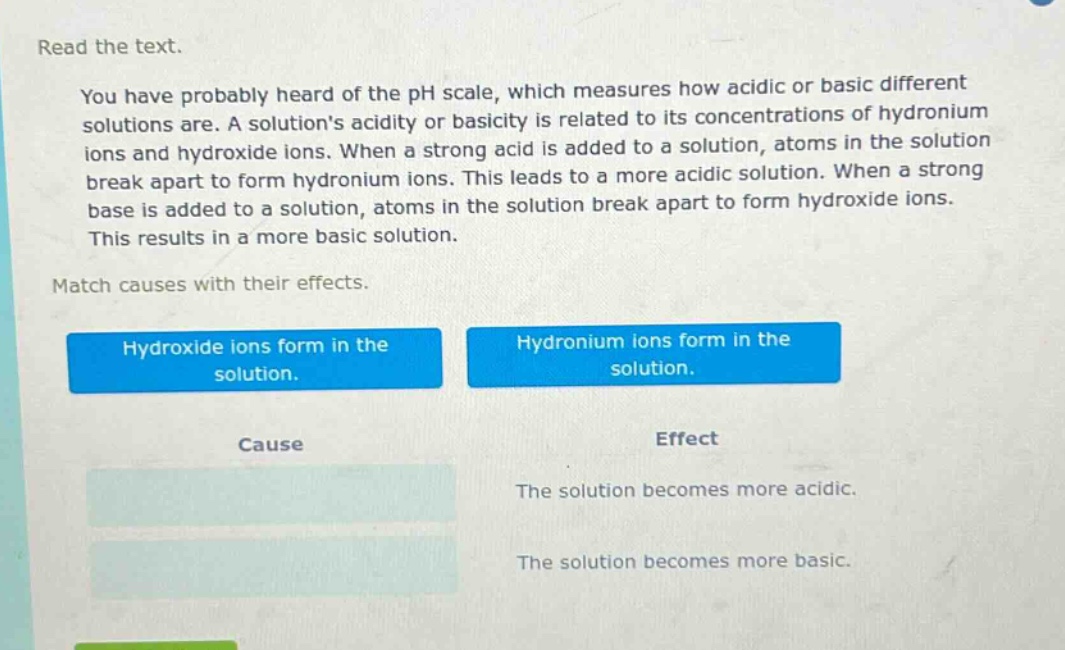 read the text.\nyou have probably heard of the ph scale, which measures how acidic or basic different solutions are. a solutions acidity or basicity is related to its concentrations of hydronium ions and hydroxide ions. when a strong acid is added to a solution, atoms in the solution break apart to form hydronium ions. this leads to a more acidic solution. when a strong base is added to a solution, atoms in the solution break apart to form hydroxide ions. this results in a more basic solution.\nmatch causes with their effects.\nhydroxide ions form in the solution.\nhydronium ions form in the solution.\ncause\neffect\nthe solution becomes more acidic.\nthe solution becomes more basic.