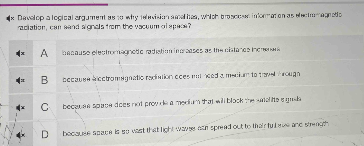 develop a logical argument as to why television satellites, which broadcast information as electromagnetic radiation, can send signals from the vacuum of space?\na because electromagnetic radiation increases as the distance increases\nb because electromagnetic radiation does not need a medium to travel through\nc because space does not provide a medium that will block the satellite signals\nd because space is so vast that light waves can spread out to their full size and strength