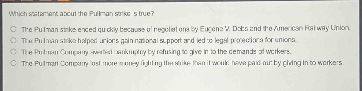 which statement about the pullman strike is true?\nthe pullman strike ended quickly because of negotiations by eugene v. debs and the american railway union.\nthe pullman strike helped unions gain national support and led to legal protections for unions.\nthe pullman company averted bankruptcy by refusing to give in to the demands of workers.\nthe pullman company lost more money fighting the strike than it would have paid out by giving in to workers.