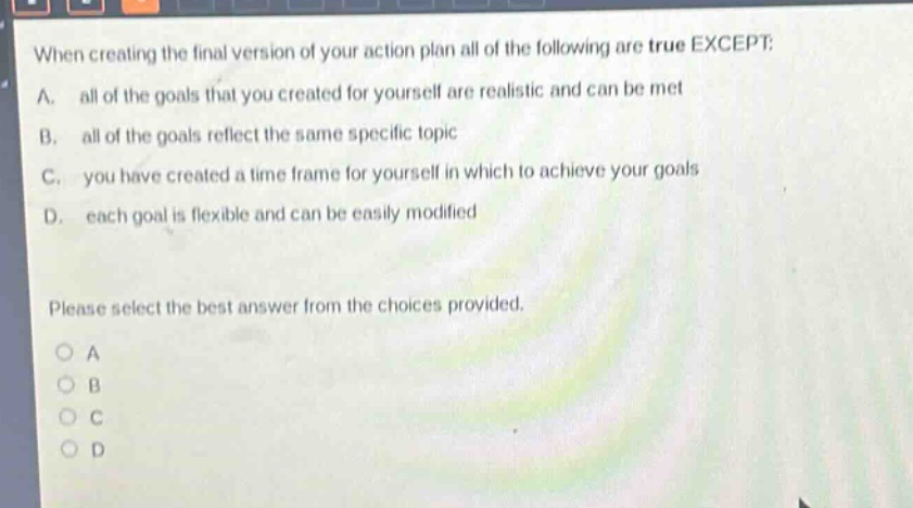 when creating the final version of your action plan all of the following are true except: a. all of the goals that you created for yourself are realistic and can be met b. all of the goals reflect the same specific topic c. you have created a time frame for yourself in which to achieve your goals d. each goal is flexible and can be easily modified please select the best answer from the choices provided. o a o b o c o d