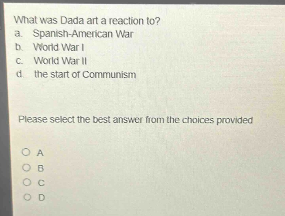 what was dada art a reaction to?\na. spanish - american war\nb. world war i\nc. world war ii\nd. the start of communism\nplease select the best answer from the choices provided\no a\no b\no c\no d