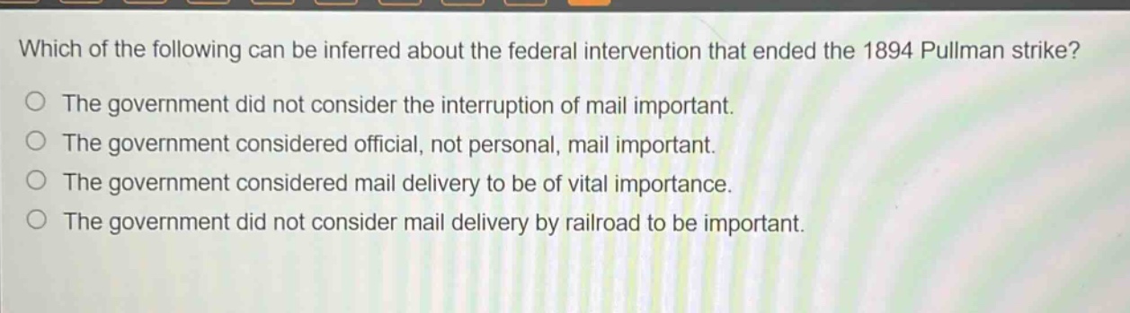 which of the following can be inferred about the federal intervention that ended the 1894 pullman strike?\nthe government did not consider the interruption of mail important.\nthe government considered official, not personal, mail important.\nthe government considered mail delivery to be of vital importance.\nthe government did not consider mail delivery by railroad to be important.