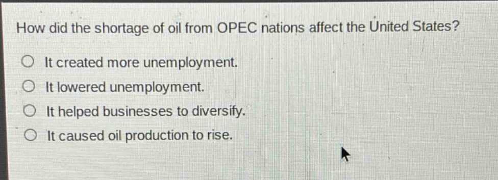 how did the shortage of oil from opec nations affect the united states?\nit created more unemployment.\nit lowered unemployment.\nit helped businesses to diversify.\nit caused oil production to rise.
