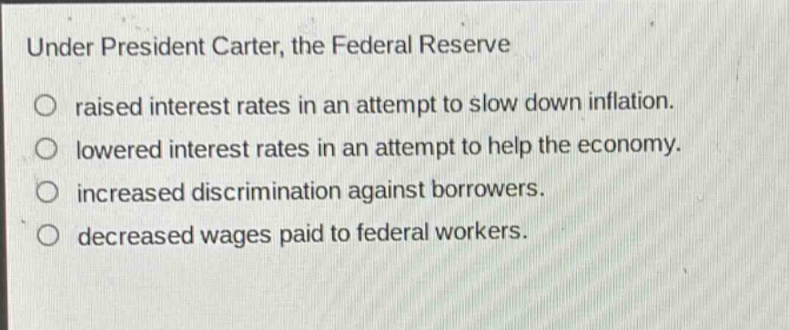 under president carter, the federal reserve\nraised interest rates in an attempt to slow down inflation.\nlowered interest rates in an attempt to help the economy.\nincreased discrimination against borrowers.\ndecreased wages paid to federal workers.