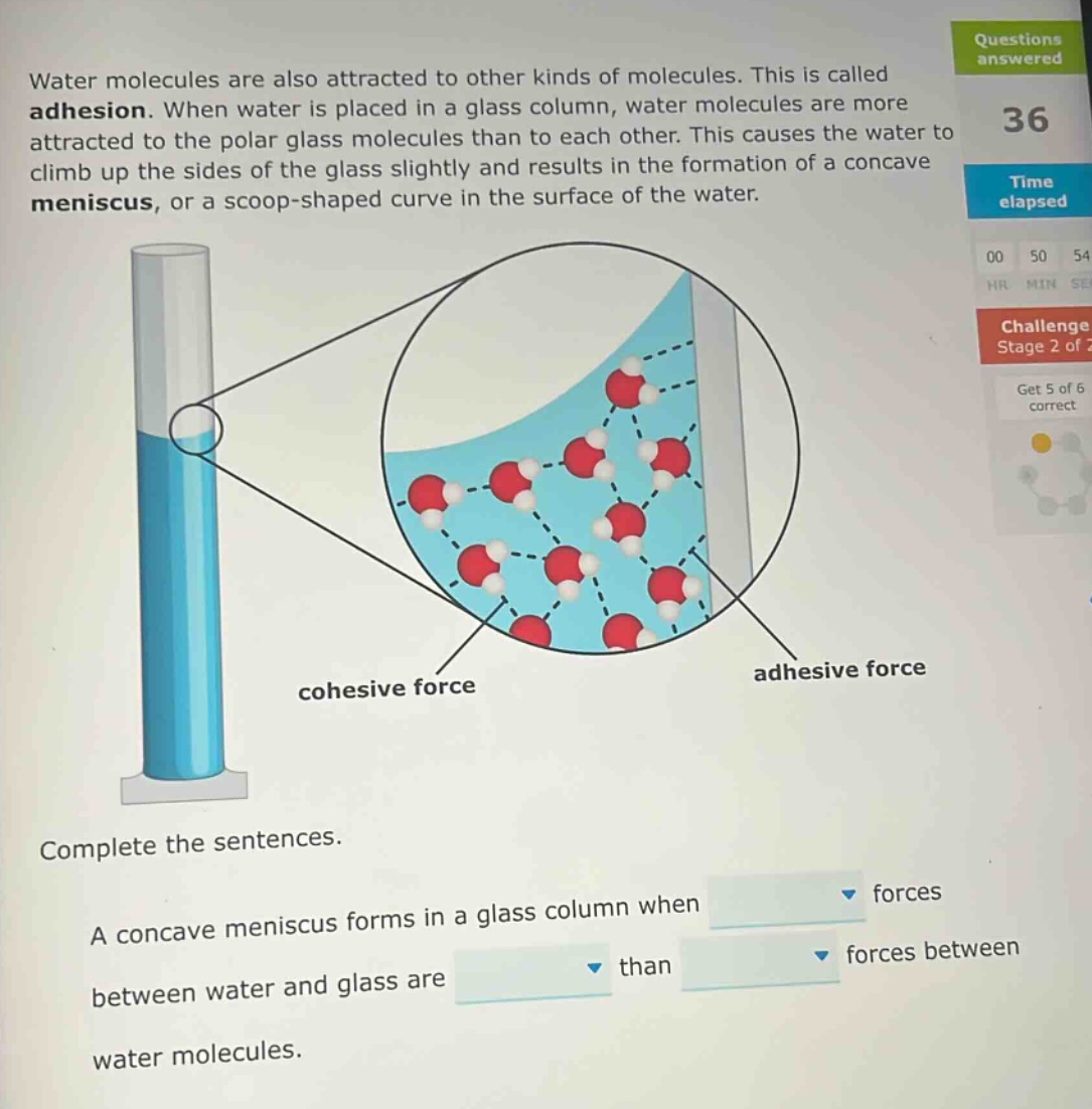 water molecules are also attracted to other kinds of molecules. this is called adhesion. when water is placed in a glass column, water molecules are more attracted to the polar glass molecules than to each other. this causes the water to climb up the sides of the glass slightly and results in the formation of a concave meniscus, or a scoop - shaped curve in the surface of the water. complete the sentences. a concave meniscus forms in a glass column when forces between water and glass are than forces between water molecules.