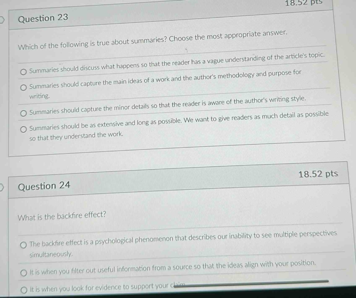 question 23\nwhich of the following is true about summaries? choose the most appropriate answer.\n○ summaries should discuss what happens so that the reader has a vague understanding of the articles topic.\n○ summaries should capture the main ideas of a work and the authors methodology and purpose for writing.\n○ summaries should capture the minor details so that the reader is aware of the authors writing style.\n○ summaries should be as extensive and long as possible. we want to give readers as much detail as possible so that they understand the work.\n\nquestion 24\nwhat is the backfire effect?\n○ the backfire effect is a psychological phenomenon that describes our inability to see multiple perspectives simultaneously.\n○ it is when you filter out useful information from a source so that the ideas align with your position.\n○ it is when you look for evidence to support your claim