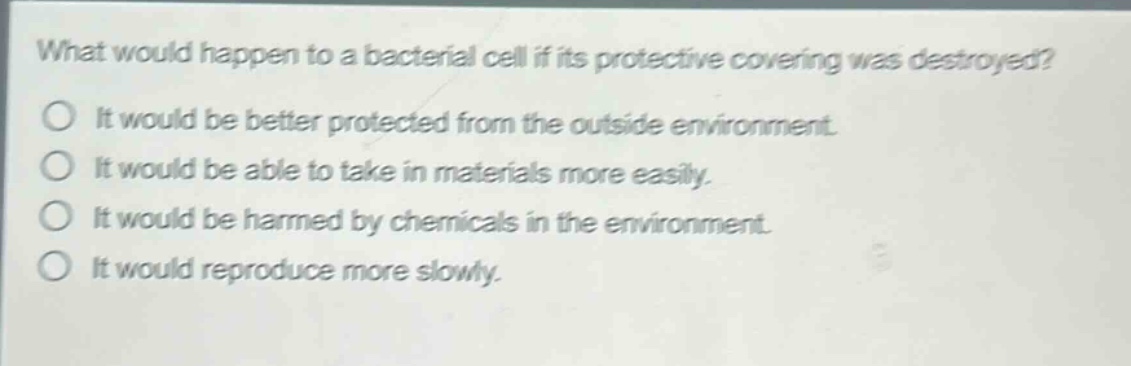 what would happen to a bacterial cell if its protective covering was destroyed?\nit would be better protected from the outside environment.\nit would be able to take in materials more easily.\nit would be harmed by chemicals in the environment.\nit would reproduce more slowly.