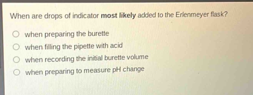 when are drops of indicator most likely added to the erlenmeyer flask?\nwhen preparing the burette\nwhen filling the pipette with acid\nwhen recording the initial burette volume\nwhen preparing to measure ph change