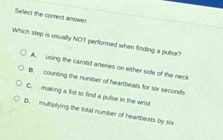 select the correct answer. which step is usually not performed when finding a pulse? a. using the carotid arteries on either side of the neck b. counting the number of heartbeats for six seconds c. making a fist to find a pulse in the wrist d. multiplying the total number of heartbeats by six
