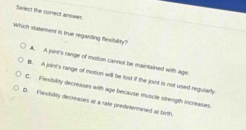 select the correct answer. which statement is true regarding flexibility? a. a joints range of motion cannot be maintained with age. b. a joints range of motion will be lost if the joint is not used regularly. c. flexibility decreases with age because muscle strength increases. d. flexibility decreases at a rate predetermined at birth.