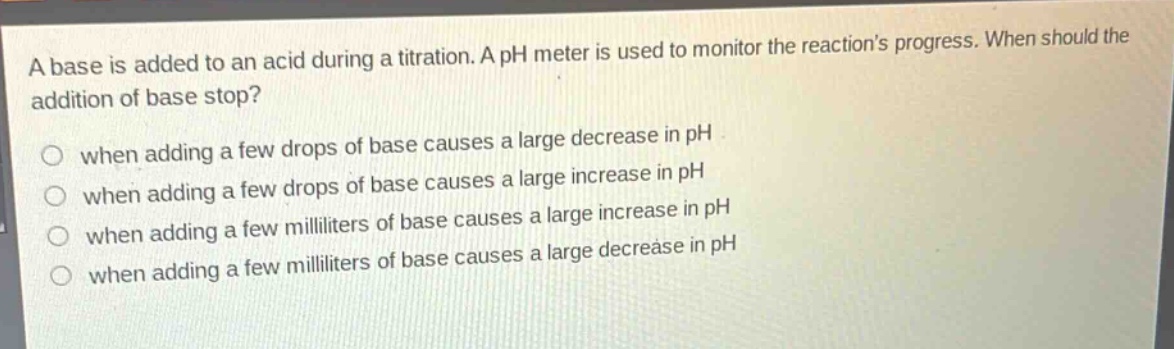 a base is added to an acid during a titration. a ph meter is used to monitor the reactions progress. when should the addition of base stop?\nwhen adding a few drops of base causes a large decrease in ph\nwhen adding a few drops of base causes a large increase in ph\nwhen adding a few milliliters of base causes a large increase in ph\nwhen adding a few milliliters of base causes a large decrease in ph\nwhen adding a few milliliters of base causes a large decrease in ph