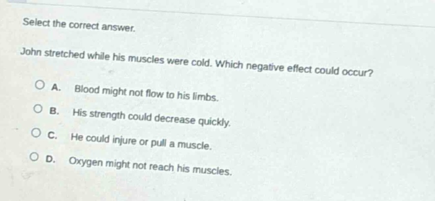 select the correct answer. john stretched while his muscles were cold. which negative effect could occur? a. blood might not flow to his limbs. b. his strength could decrease quickly. c. he could injure or pull a muscle. d. oxygen might not reach his muscles.