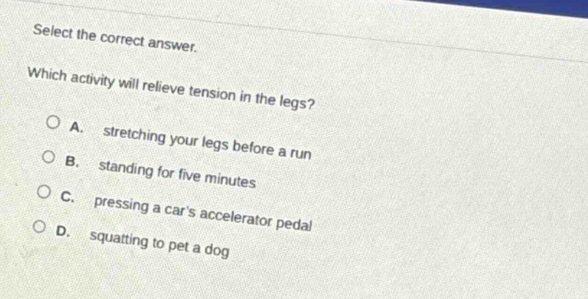 select the correct answer. which activity will relieve tension in the legs? a. stretching your legs before a run b. standing for five minutes c. pressing a cars accelerator pedal d. squatting to pet a dog