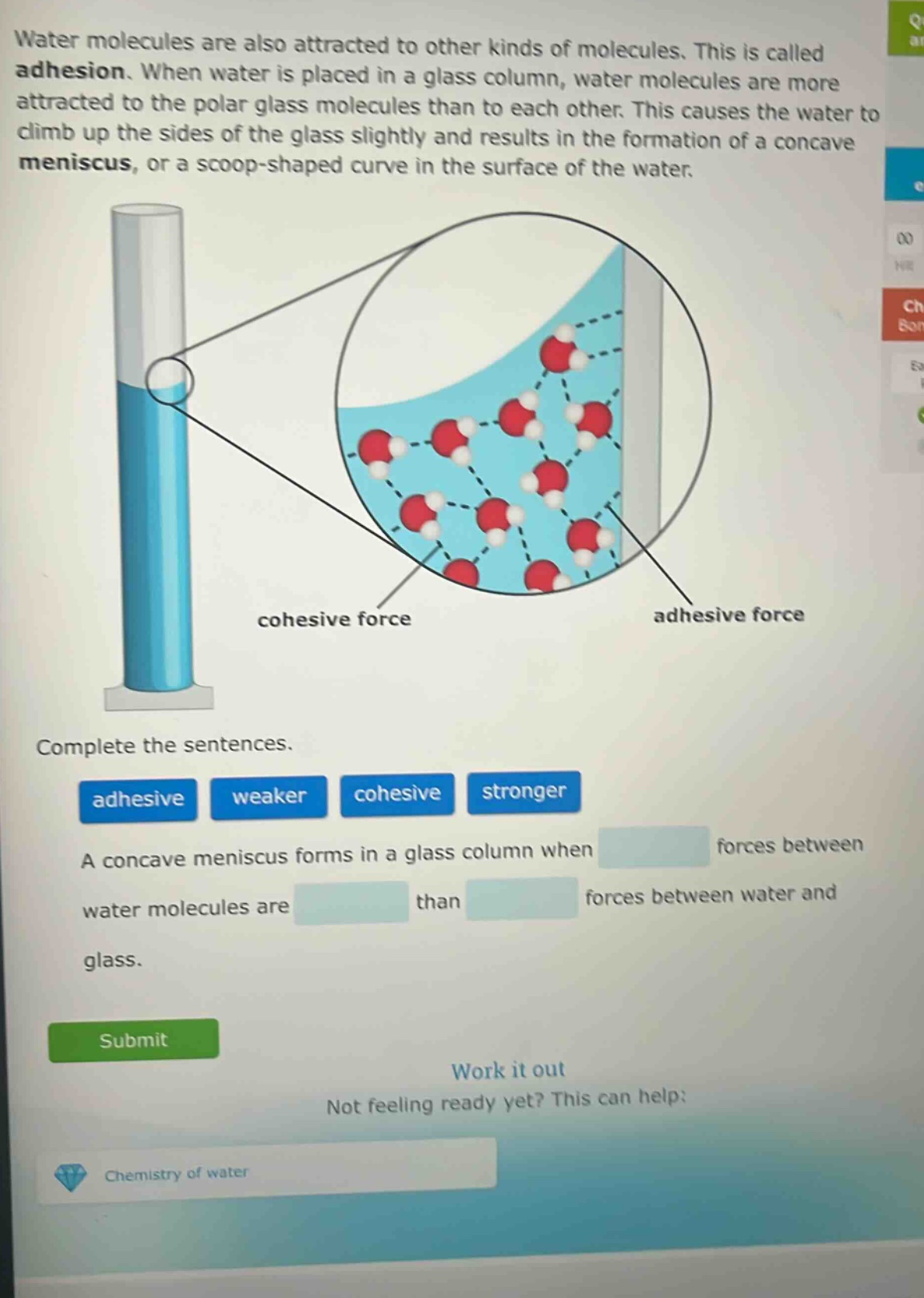 water molecules are also attracted to other kinds of molecules. this is called adhesion. when water is placed in a glass column, water molecules are more attracted to the polar glass molecules than to each other. this causes the water to climb up the sides of the glass slightly and results in the formation of a concave meniscus, or a scoop - shaped curve in the surface of the water. complete the sentences. adhesive weaker cohesive stronger a concave meniscus forms in a glass column when forces between water molecules are than forces between water and glass. submit work it out not feeling ready yet? this can help: chemistry of water