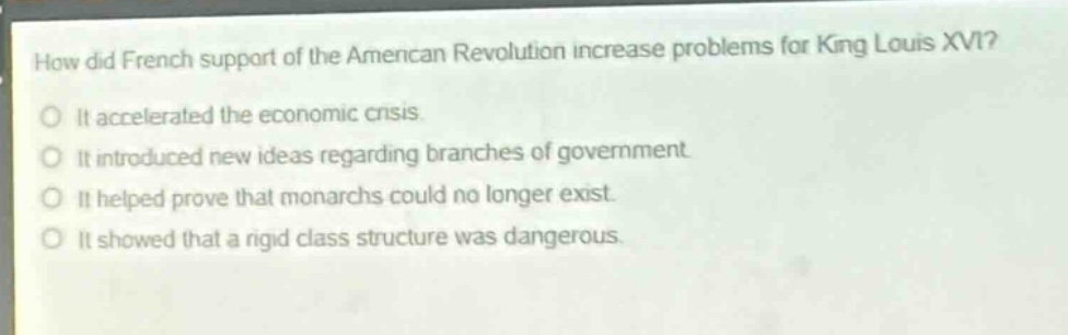 how did french support of the american revolution increase problems for king louis xvi?\nit accelerated the economic crisis.\nit introduced new ideas regarding branches of government.\nit helped prove that monarchs could no longer exist.\nit showed that a rigid class structure was dangerous.
