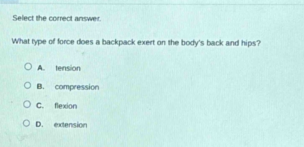 select the correct answer.\nwhat type of force does a backpack exert on the bodys back and hips?\na. tension\nb. compression\nc. flexion\nd. extension