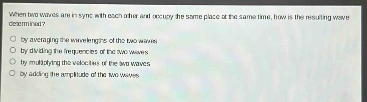 when two waves are in sync with each other and occupy the same place at the same time, how is the resulting wave determined?\nby averaging the wavelengths of the two waves\nby dividing the frequencies of the two waves\nby multiplying the velocities of the two waves\nby adding the amplitude of the two waves