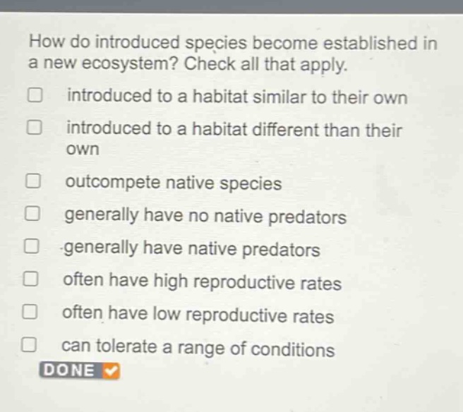 how do introduced species become established in a new ecosystem? check all that apply. introduced to a habitat similar to their own introduced to a habitat different than their own outcompete native species generally have no native predators generally have native predators often have high reproductive rates often have low reproductive rates can tolerate a range of conditions done