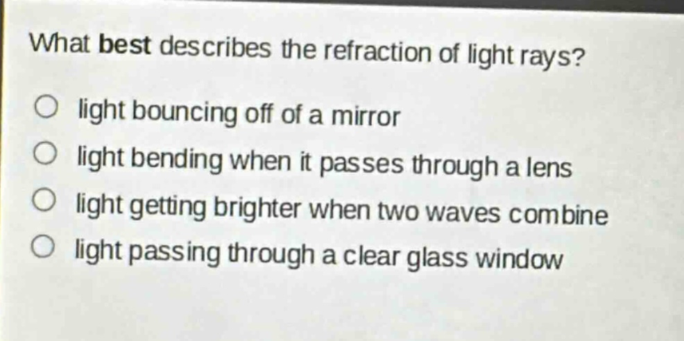 what best describes the refraction of light rays?\nlight bouncing off of a mirror\nlight bending when it passes through a lens\nlight getting brighter when two waves combine\nlight passing through a clear glass window