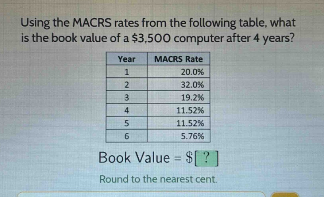 using the macrs rates from the following table, what is the book value of a $3,500 computer after 4 years?\n| year | macrs rate |\n| ---- | ---- |\n| 1 | 20.0% |\n| 2 | 32.0% |\n| 3 | 19.2% |\n| 4 | 11.52% |\n| 5 | 11.52% |\n| 6 | 5.76% |\nbook value = $?\nround to the nearest cent.