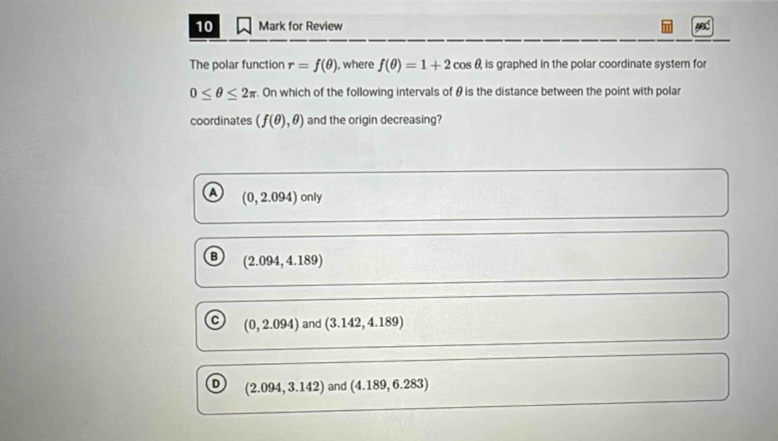 10 mark for review the polar function $r = f(\\theta)$, where $f(\\theta)=1 + 2\\cos\\theta$, is graphed in the polar coordinate system for $0\\leq\\theta\\leq2\\pi$. on which of the following intervals of $\\theta$ is the distance between the point with polar coordinates $(f(\\theta),\\theta)$ and the origin decreasing? (a) $(0,2.094)$ only (b) $(2.094,4.189)$ (c) $(0,2.094)$ and $(3.142,4.189)$ (d) $(2.094,3.142)$ and $(4.189,6.283)$