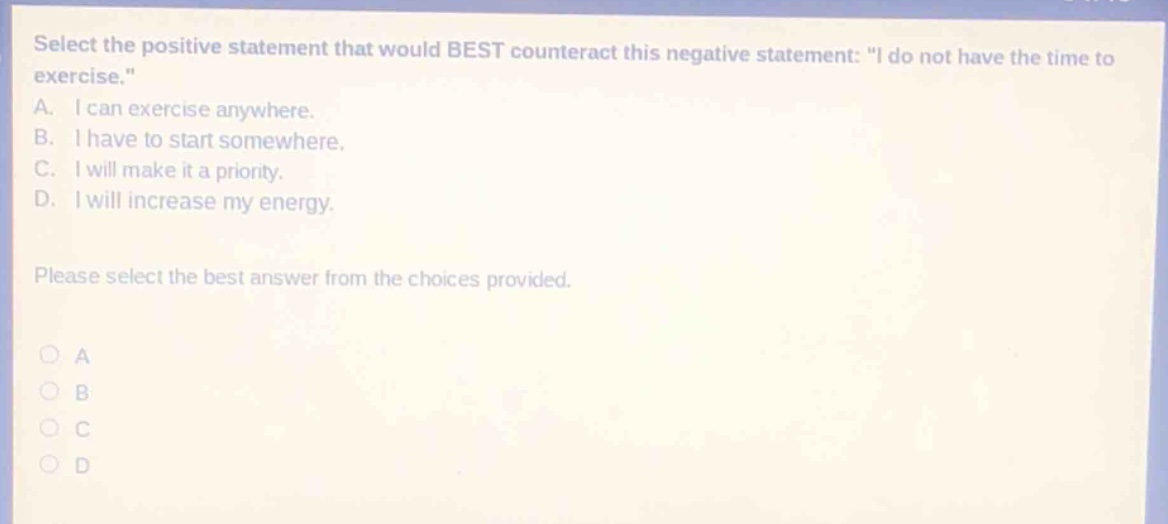 select the positive statement that would best counteract this negative statement: \i do not have the time to exercise.\ a. i can exercise anywhere. b. i have to start somewhere. c. i will make it a priority. d. i will increase my energy. please select the best answer from the choices provided.