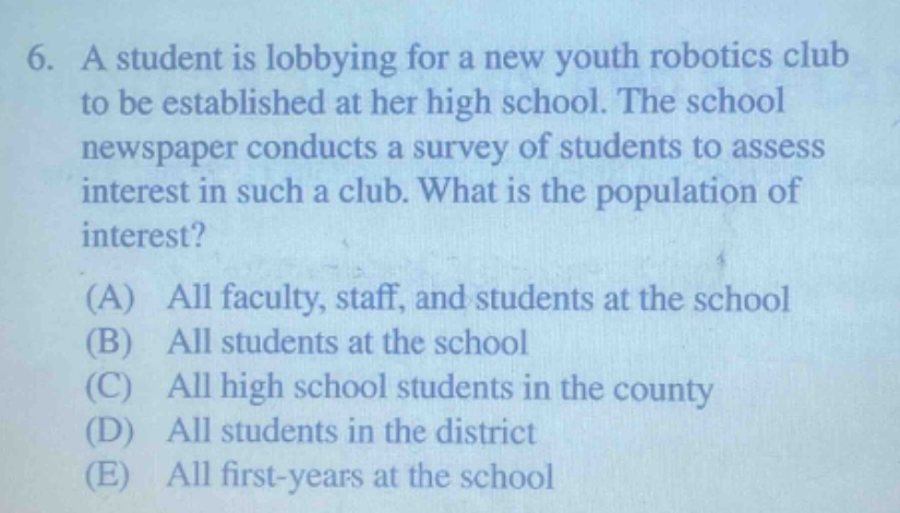6. a student is lobbying for a new youth robotics club to be established at her high school. the school newspaper conducts a survey of students to assess interest in such a club. what is the population of interest? (a) all faculty, staff, and students at the school (b) all students at the school (c) all high school students in the county (d) all students in the district (e) all first - years at the school