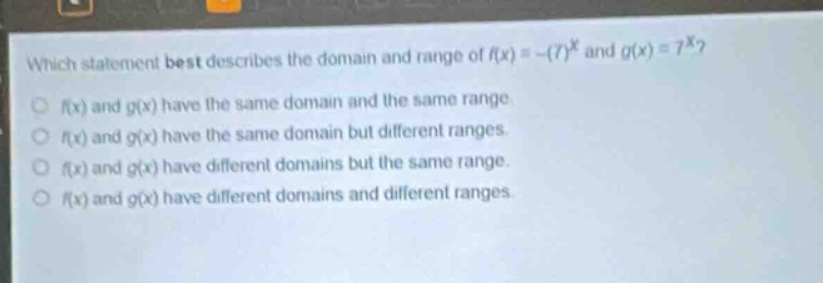 which statement best describes the domain and range of (f(x)=-(7)^{x}) and (g(x)=7^{x})?\n(f(x)) and (g(x)) have the same domain and the same range.\n(f(x)) and (g(x)) have the same domain but different ranges.\n(f(x)) and (g(x)) have different domains but the same range.\n(f(x)) and (g(x)) have different domains and different ranges.