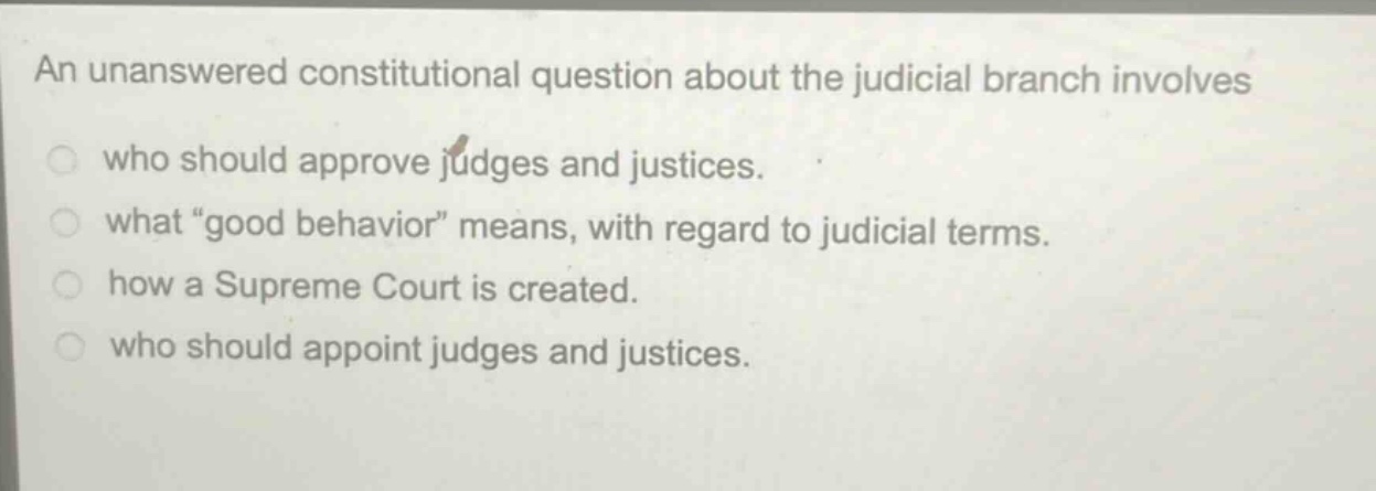 an unanswered constitutional question about the judicial branch involves\nwho should approve judges and justices.\nwhat \good behavior\ means, with regard to judicial terms.\nhow a supreme court is created.\nwho should appoint judges and justices.