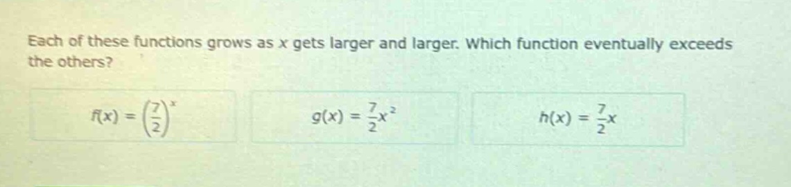 each of these functions grows as x gets larger and larger. which function eventually exceeds the others?\n$f(x)=\\left(\\frac{7}{2}\\right)^x$\n$g(x)=\\frac{7}{2}x^2$\n$h(x)=\\frac{7}{2}x$