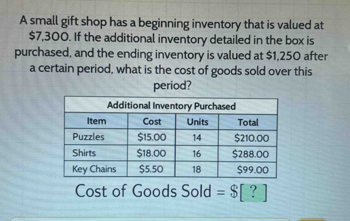a small gift shop has a beginning inventory that is valued at $7,300. if the additional inventory detailed in the box is purchased, and the ending inventory is valued at $1,250 after a certain period, what is the cost of goods sold over this period?\n\n|additional inventory purchased|\n|----|----|----|----|\n|item|cost|units|total|\n|puzzles|$15.00|14|$210.00|\n|shirts|$18.00|16|$288.00|\n|key chains|$5.50|18|$99.00|\n\ncost of goods sold = $?
