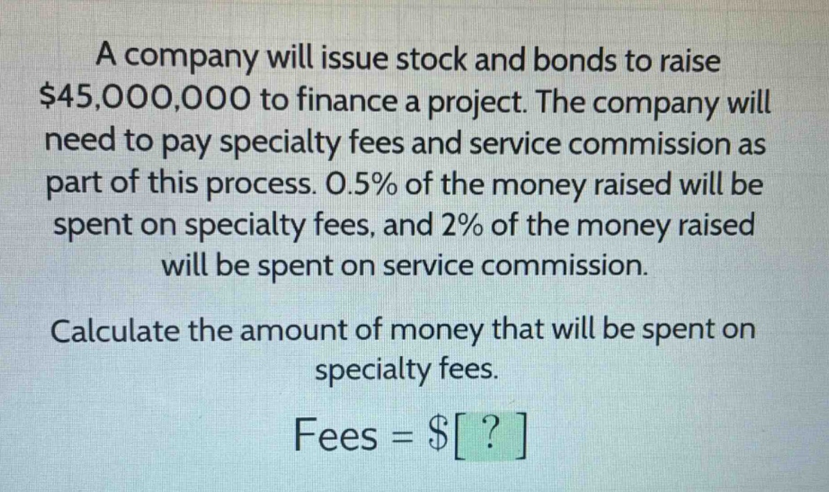 a company will issue stock and bonds to raise $45,000,000 to finance a project. the company will need to pay specialty fees and service commission as part of this process. 0.5% of the money raised will be spent on specialty fees, and 2% of the money raised will be spent on service commission. calculate the amount of money that will be spent on specialty fees. fees = $?