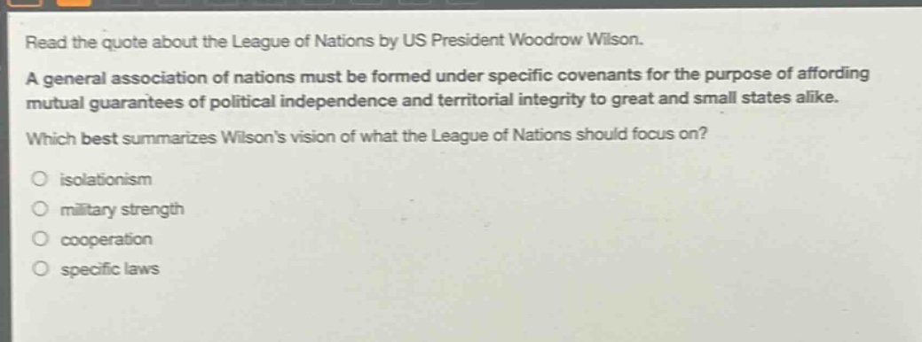 read the quote about the league of nations by us president woodrow wilson. a general association of nations must be formed under specific covenants for the purpose of affording mutual guarantees of political independence and territorial integrity to great and small states alike. which best summarizes wilsons vision of what the league of nations should focus on? isolationism military strength cooperation specific laws