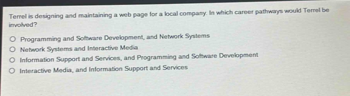 terrel is designing and maintaining a web page for a local company. in which career pathways would terrel be involved?\no programming and software development, and network systems\no network systems and interactive media\no information support and services, and programming and software development\no interactive media, and information support and services