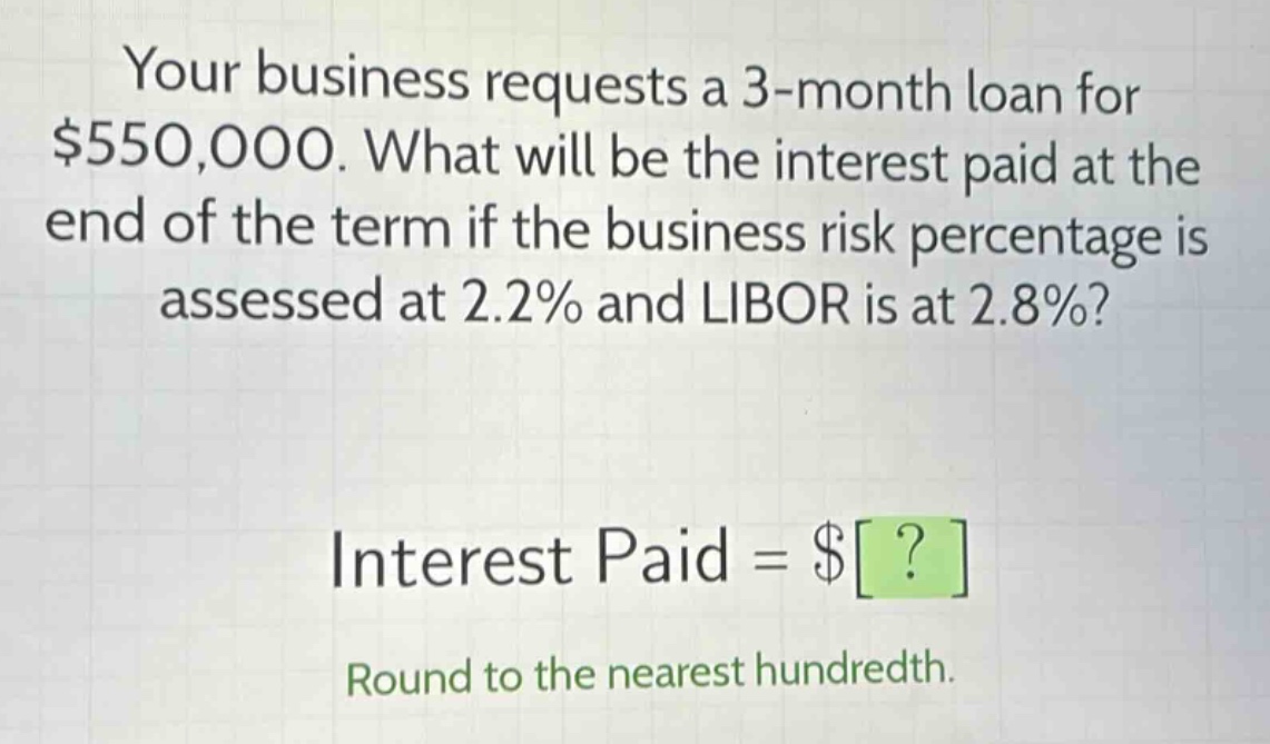 your business requests a 3 - month loan for $550,000. what will be the interest paid at the end of the term if the business risk percentage is assessed at 2.2% and libor is at 2.8%?\ninterest paid = $?\nround to the nearest hundredth.