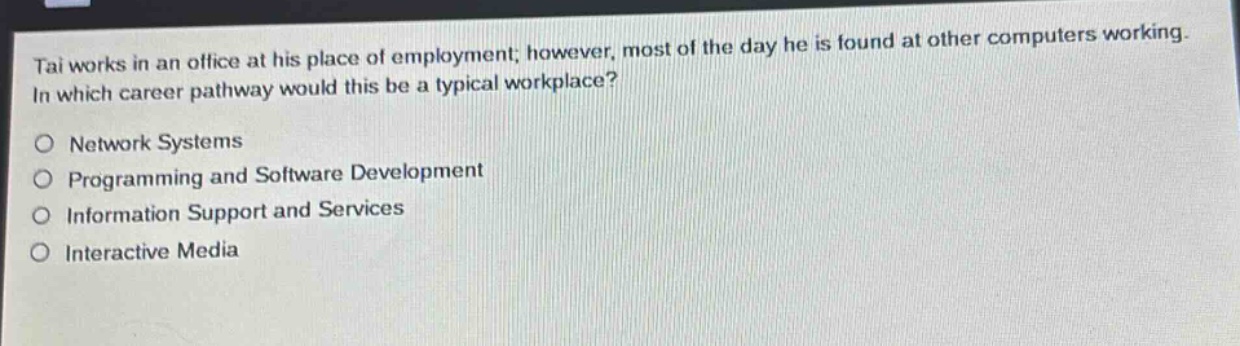 tai works in an office at his place of employment; however, most of the day he is found at other computers working. in which career pathway would this be a typical workplace?\no network systems\no programming and software development\no information support and services\no interactive media