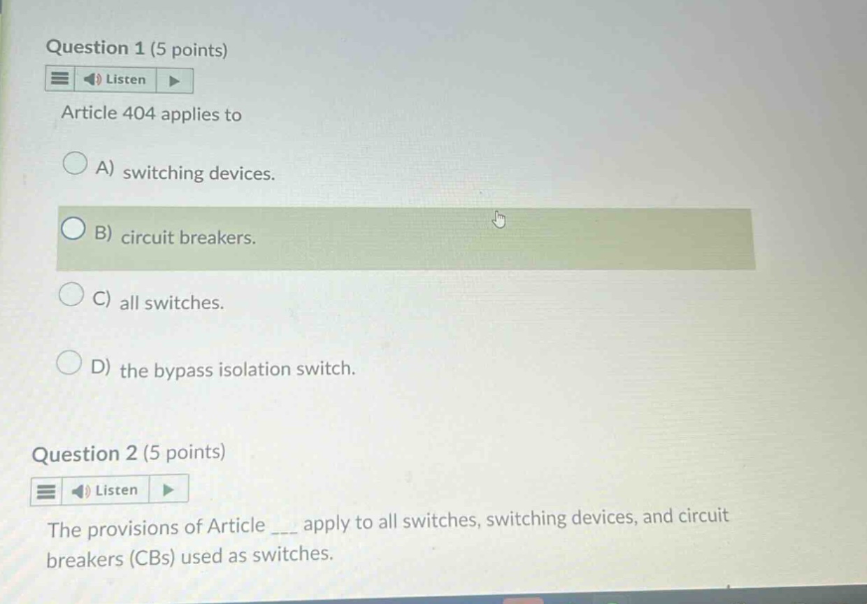 question 1 (5 points)\nlisten\narticle 404 applies to\na) switching devices.\nb) circuit breakers.\nc) all switches.\nd) the bypass isolation switch.\nquestion 2 (5 points)\nlisten\nthe provisions of article ___ apply to all switches, switching devices, and circuit breakers (cbs) used as switches.