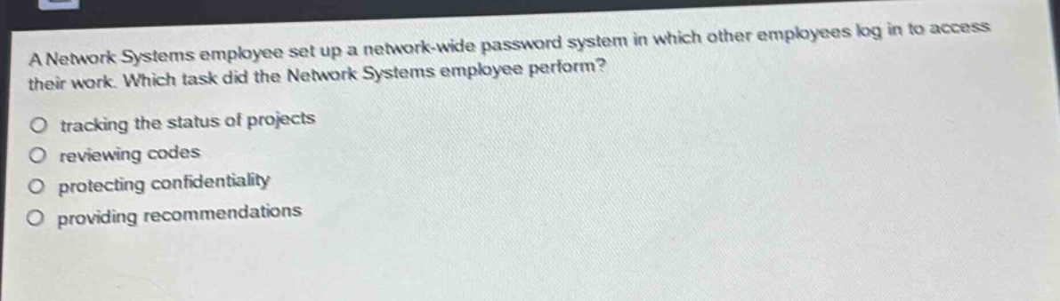 a network systems employee set up a network - wide password system in which other employees log in to access their work. which task did the network systems employee perform?\no tracking the status of projects\no reviewing codes\no protecting confidentiality\no providing recommendations