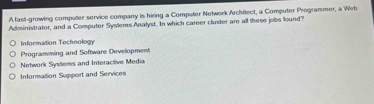 a fast - growing computer service company is hiring a computer network architect, a computer programmer, a web administrator, and a computer systems analyst. in which career cluster are all these jobs found?\no information technology\no programming and software development\no network systems and interactive media\no information support and services